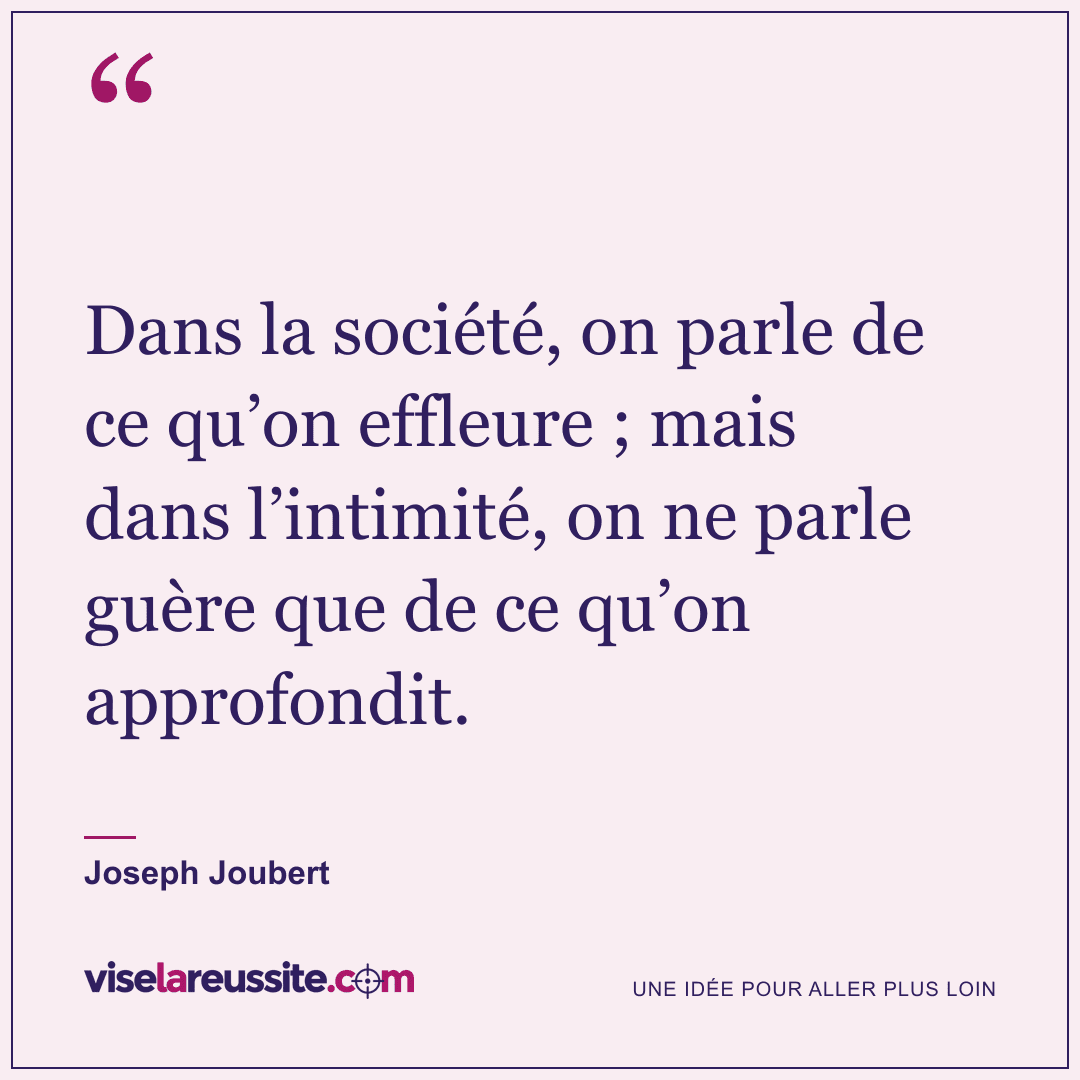 « Dans la société, on parle de ce qu’on effleure ; mais dans l’intimité, on ne parle guère que de ce qu’on approfondit. » — Joseph Joubert — Vise la Réussite