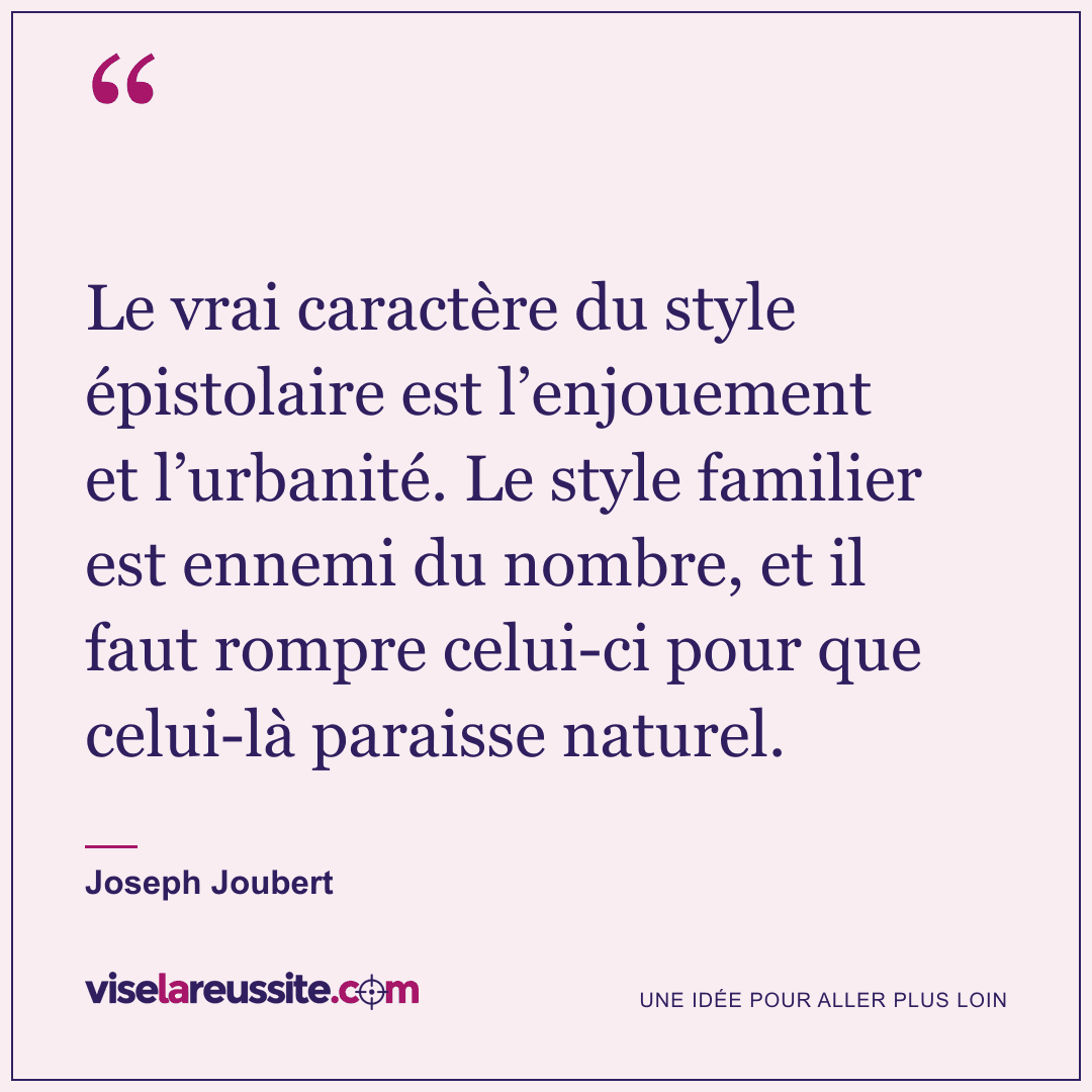 « Le vrai caractère du style épistolaire est l’enjouement et l’urbanité. Le style familier est ennemi du nombre, et il faut rompre celui-ci pour que celui-là paraisse naturel. » — Joseph Joubert — Vise la Réussite
