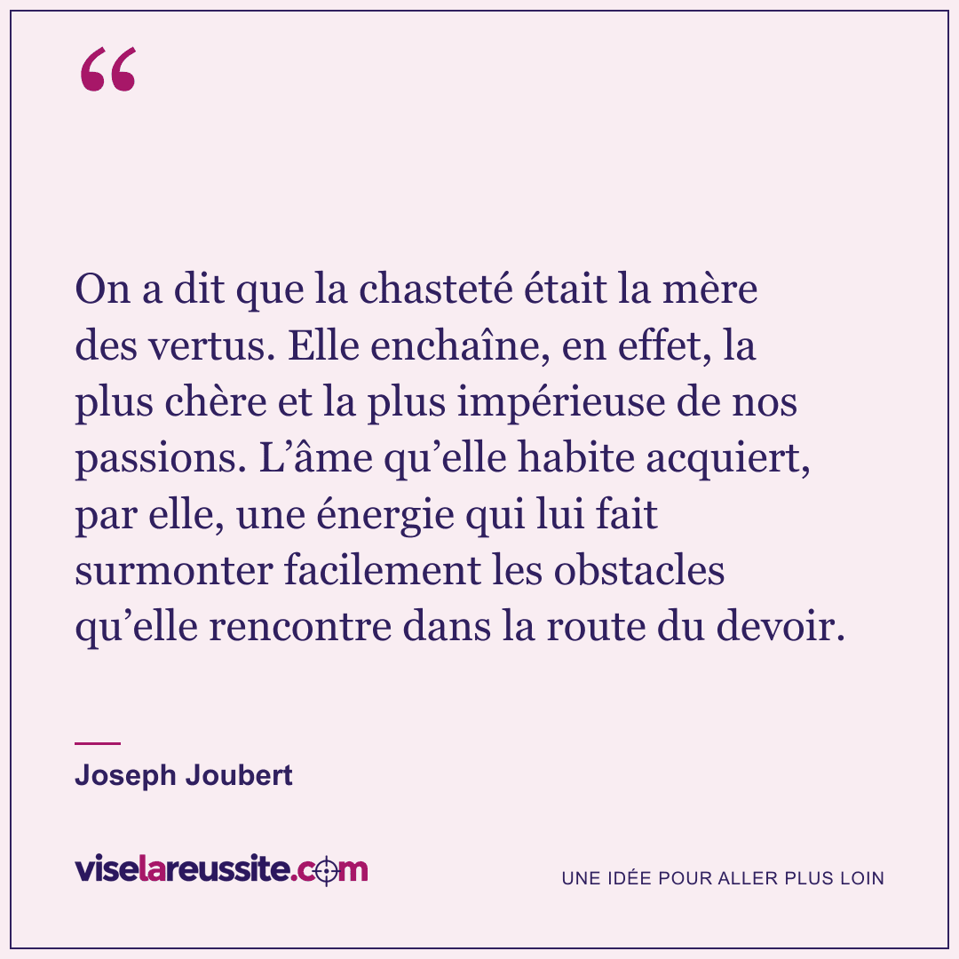 « On a dit que la chasteté était la mère des vertus. Elle enchaîne, en effet, la plus chère et la plus impérieuse de nos passions. L’âme qu’elle habite acquiert, par elle, une énergie qui lui fait surmonter facilement les obstacles qu’elle rencontre dans la route du devoir. » — Joseph Joubert — Vise la Réussite