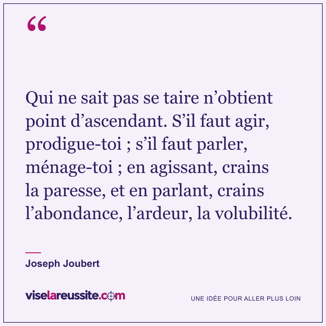 « Qui ne sait pas se taire n’obtient point d’ascendant. S’il faut agir, prodigue-toi ; s’il faut parler, ménage-toi ; en agissant, crains la paresse, et en parlant, crains l’abondance, l’ardeur, la volubilité. » — Joseph Joubert — Vise la Réussite