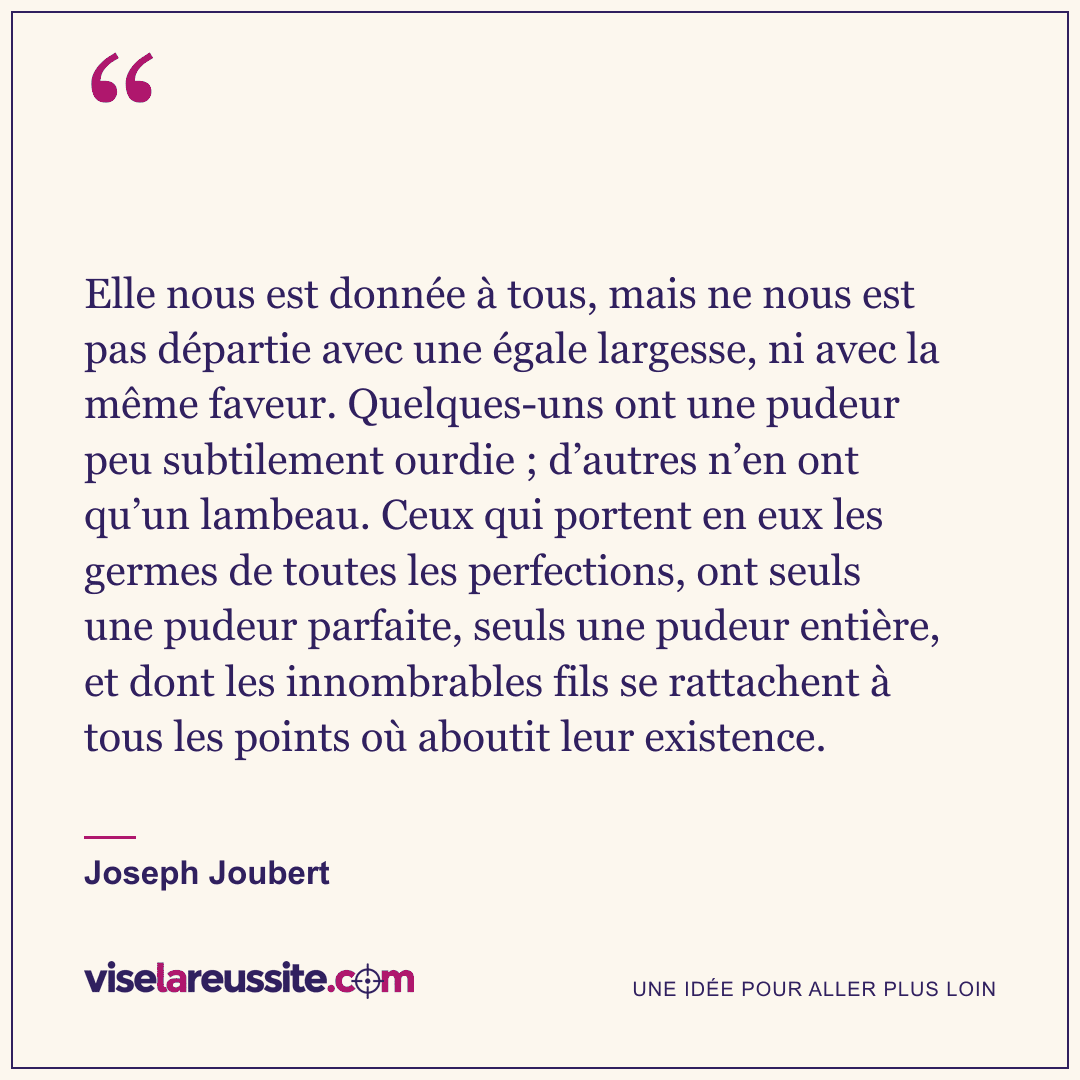 « Elle nous est donnée à tous, mais ne nous est pas départie avec une égale largesse, ni avec la même faveur. Quelques-uns ont une pudeur peu subtilement ourdie ; d’autres n’en ont qu’un lambeau. Ceux qui portent en eux les germes de toutes les perfections, ont seuls une pudeur parfaite, seuls une pudeur entière, et dont les innombrables fils se rattachent à tous les points où aboutit leur existence. » — Joseph Joubert — Vise la Réussite