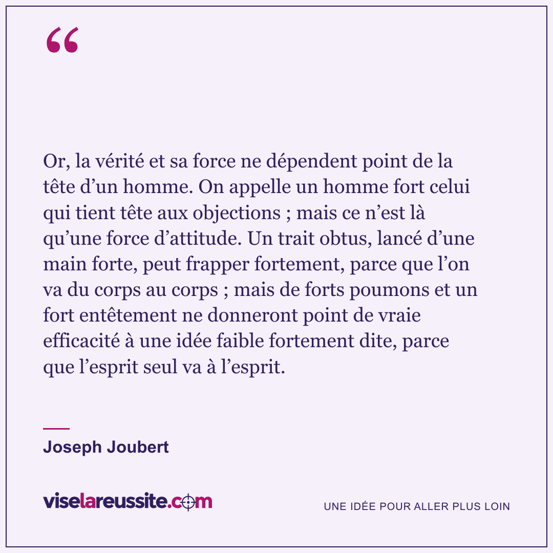 « Or, la vérité et sa force ne dépendent point de la tête d’un homme. On appelle un homme fort celui qui tient tête aux objections ; mais ce n’est là qu’une force d’attitude. Un trait obtus, lancé d’une main forte, peut frapper fortement, parce que l’on va du corps au corps ; mais de forts poumons et un fort entêtement ne donneront point de vraie efficacité à une idée faible fortement dite, parce que l’esprit seul va à l’esprit. » — Joseph Joubert — Vise la Réussite