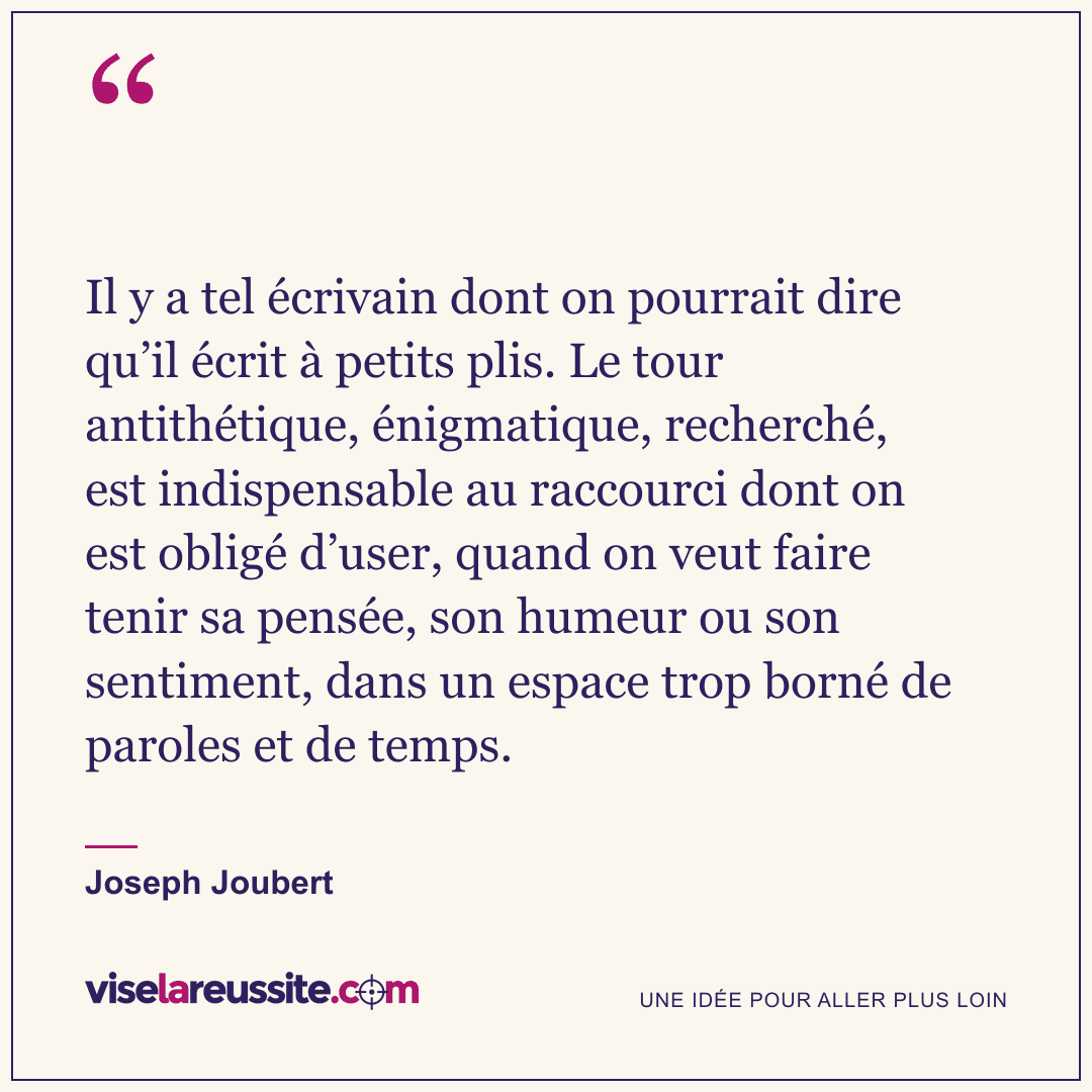 « Il y a tel écrivain dont on pourrait dire qu’il écrit à petits plis. Le tour antithétique, énigmatique, recherché, est indispensable au raccourci dont on est obligé d’user, quand on veut faire tenir sa pensée, son humeur ou son sentiment, dans un espace trop borné de paroles et de temps. » — Joseph Joubert — Vise la Réussite