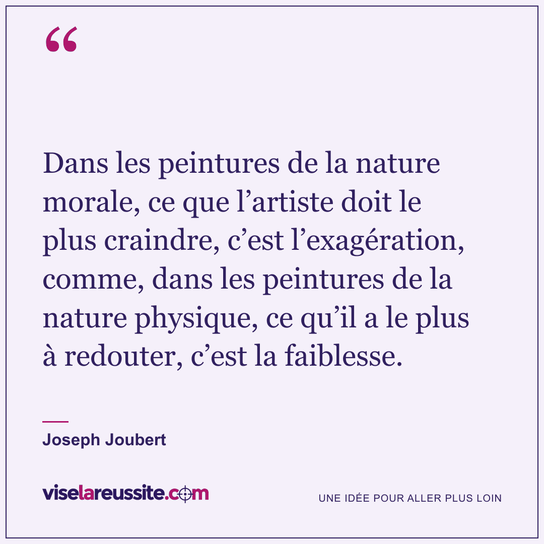 « Dans les peintures de la nature morale, ce que l’artiste doit le plus craindre, c’est l’exagération, comme, dans les peintures de la nature physique, ce qu’il a le plus à redouter, c’est la faiblesse. » — Joseph Joubert — Vise la Réussite