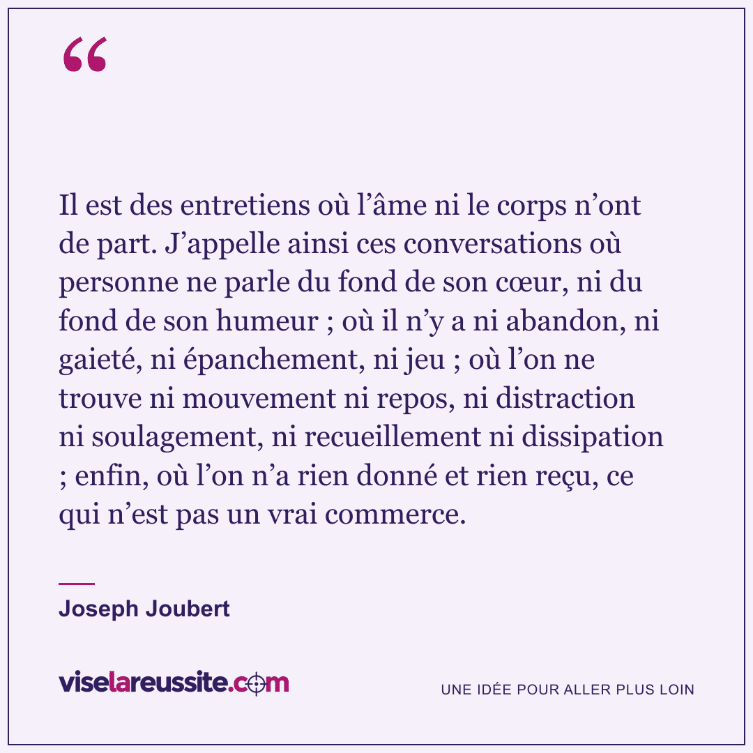 « Il est des entretiens où l’âme ni le corps n’ont de part. J’appelle ainsi ces conversations où personne ne parle du fond de son cœur, ni du fond de son humeur ; où il n’y a ni abandon, ni gaieté, ni épanchement, ni jeu ; où l’on ne trouve ni mouvement ni repos, ni distraction ni soulagement, ni recueillement ni dissipation ; enfin, où l’on n’a rien donné et rien reçu, ce qui n’est pas un vrai commerce. » — Joseph Joubert — Vise la Réussite