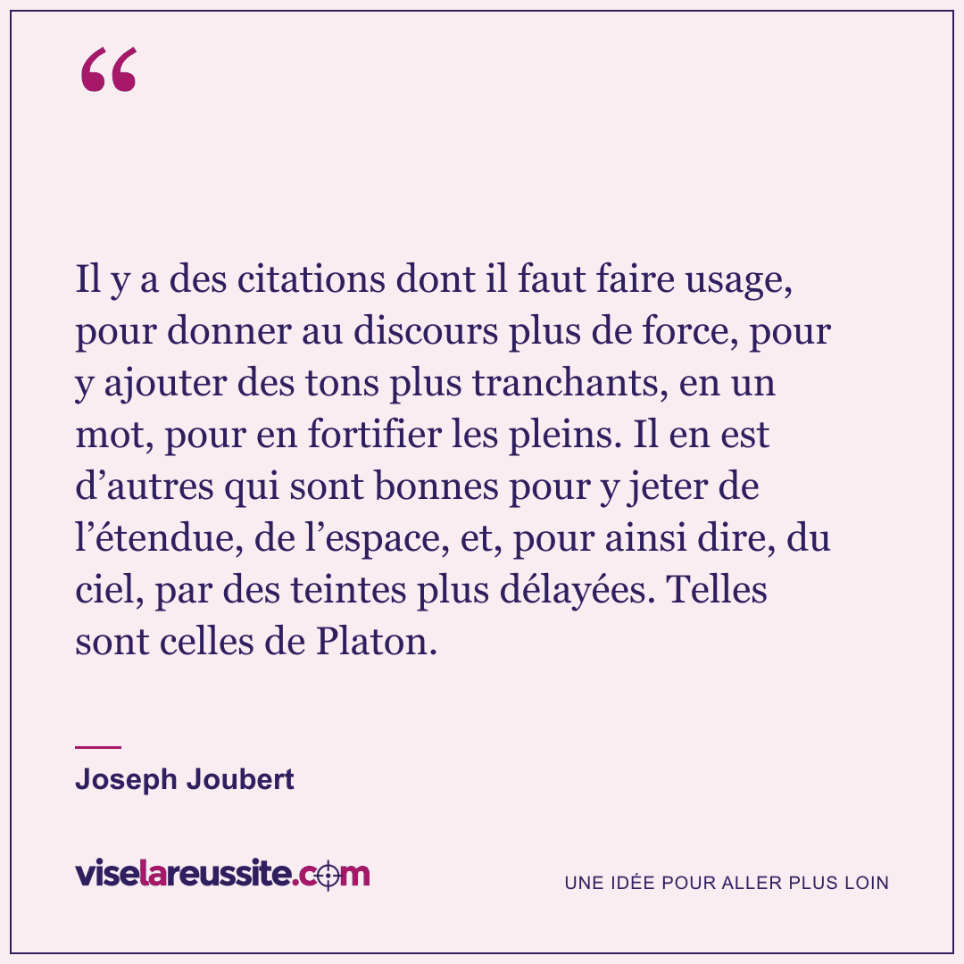 « Il y a des citations dont il faut faire usage, pour donner au discours plus de force, pour y ajouter des tons plus tranchants, en un mot, pour en fortifier les pleins. Il en est d’autres qui sont bonnes pour y jeter de l’étendue, de l’espace, et, pour ainsi dire, du ciel, par des teintes plus délayées. Telles sont celles de Platon. » — Joseph Joubert — Vise la Réussite
