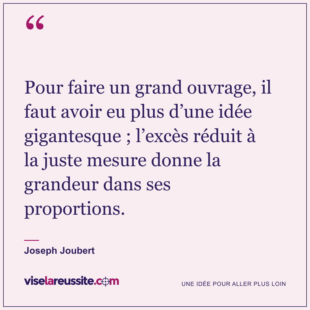 « Pour faire un grand ouvrage, il faut avoir eu plus d’une idée gigantesque ; l’excès réduit à la juste mesure donne la grandeur dans ses proportions. » — Joseph Joubert — Vise la Réussite