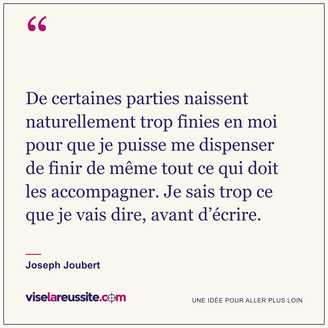 « De certaines parties naissent naturellement trop finies en moi pour que je puisse me dispenser de finir de même tout ce qui doit les accompagner. Je sais trop ce que je vais dire, avant d’écrire. » — Joseph Joubert — Vise la Réussite