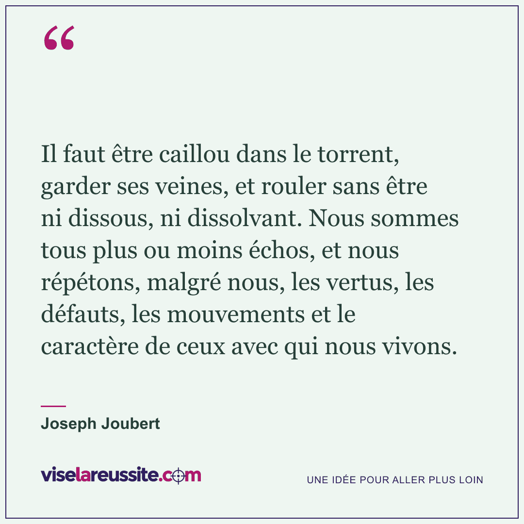 « Il faut être caillou dans le torrent, garder ses veines, et rouler sans être ni dissous, ni dissolvant. Nous sommes tous plus ou moins échos, et nous répétons, malgré nous, les vertus, les défauts, les mouvements et le caractère de ceux avec qui nous vivons. » — Joseph Joubert — Vise la Réussite