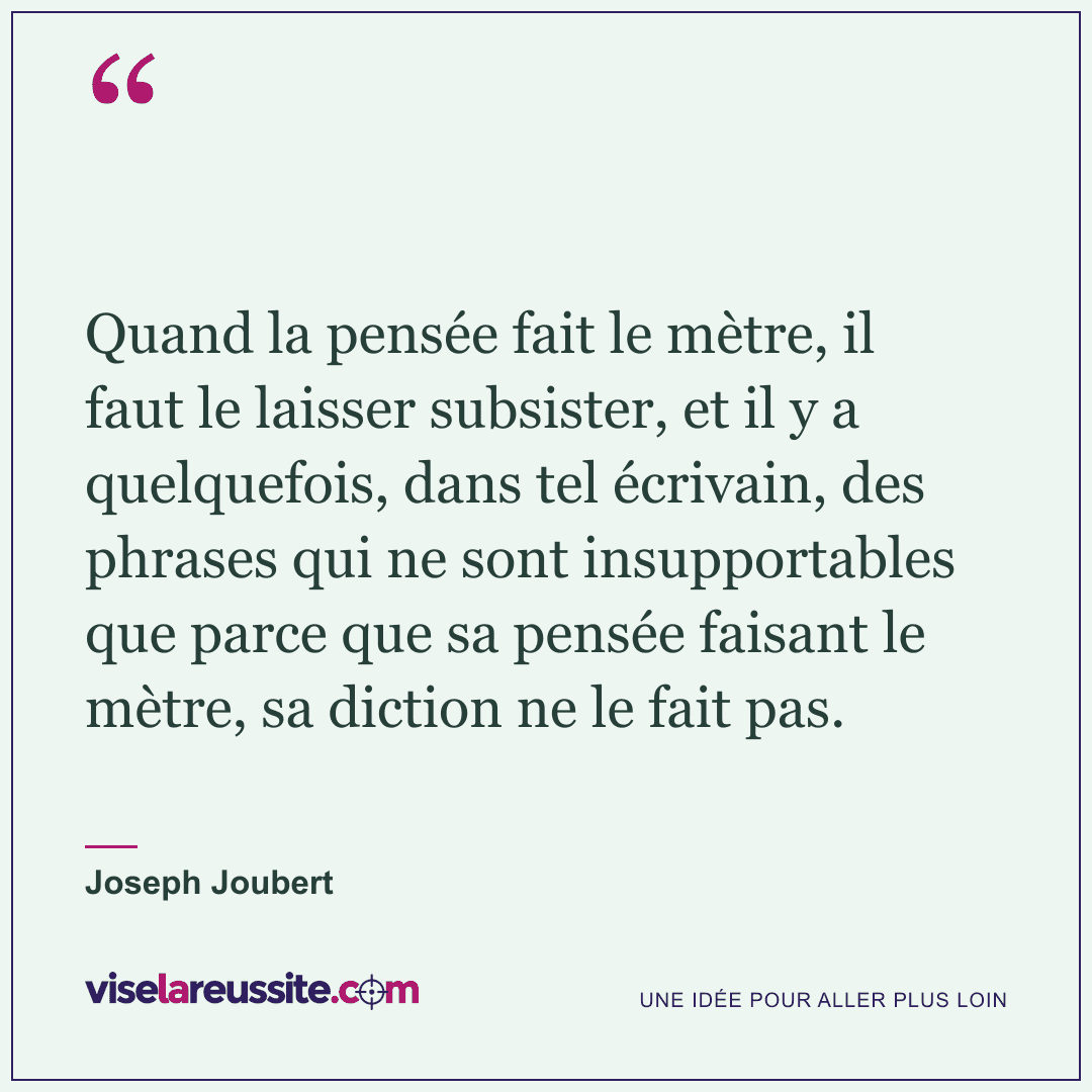 « Quand la pensée fait le mètre, il faut le laisser subsister, et il y a quelquefois, dans tel écrivain, des phrases qui ne sont insupportables que parce que sa pensée faisant le mètre, sa diction ne le fait pas. » — Joseph Joubert — Vise la Réussite