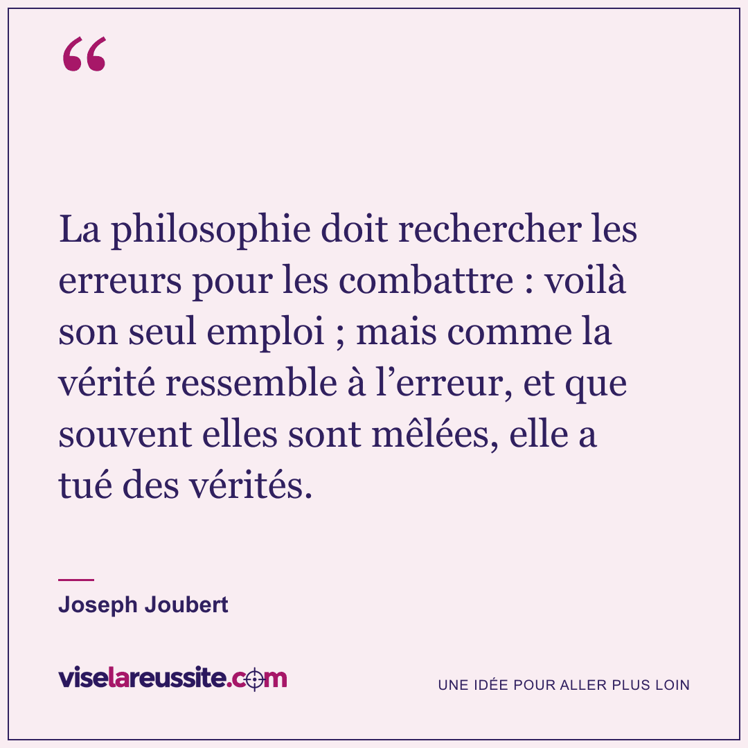 « La philosophie doit rechercher les erreurs pour les combattre : voilà son seul emploi ; mais comme la vérité ressemble à l’erreur, et que souvent elles sont mêlées, elle a tué des vérités. » — Joseph Joubert — Vise la Réussite