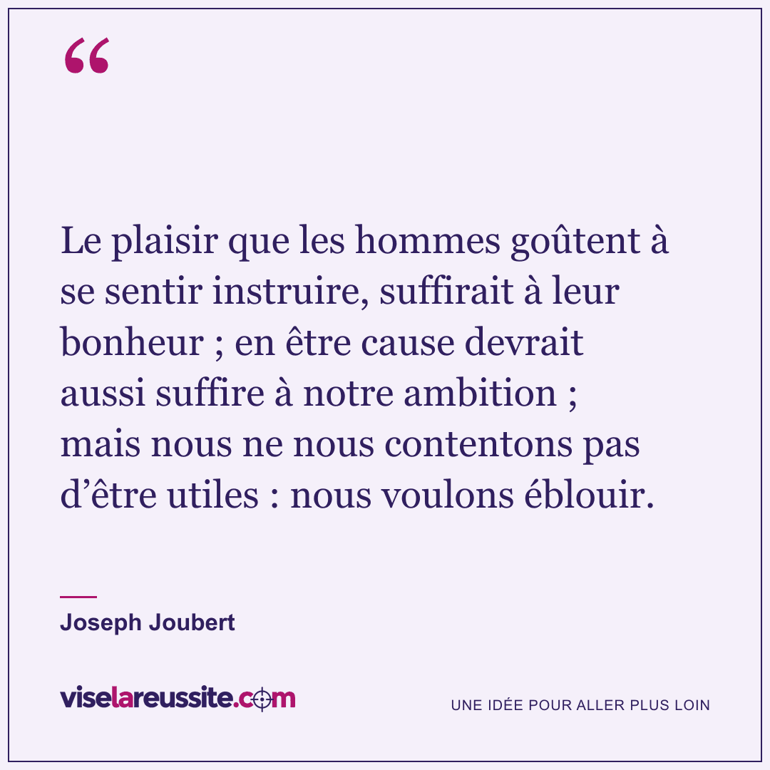 « Le plaisir que les hommes goûtent à se sentir instruire, suffirait à leur bonheur ; en être cause devrait aussi suffire à notre ambition ; mais nous ne nous contentons pas d’être utiles : nous voulons éblouir. » — Joseph Joubert — Vise la Réussite