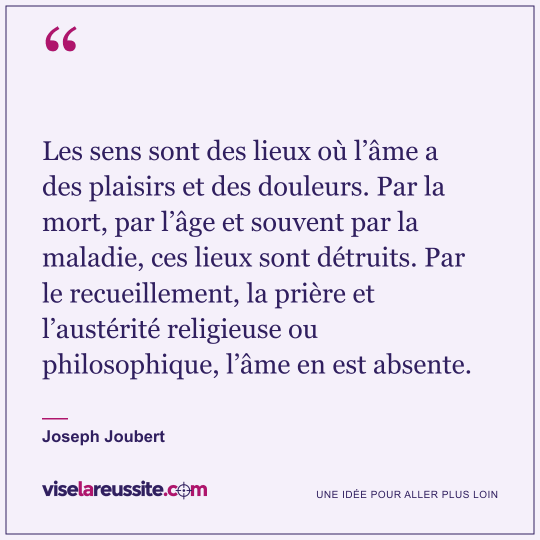 « Les sens sont des lieux où l’âme a des plaisirs et des douleurs. Par la mort, par l’âge et souvent par la maladie, ces lieux sont détruits. Par le recueillement, la prière et l’austérité religieuse ou philosophique, l’âme en est absente. » — Joseph Joubert — Vise la Réussite