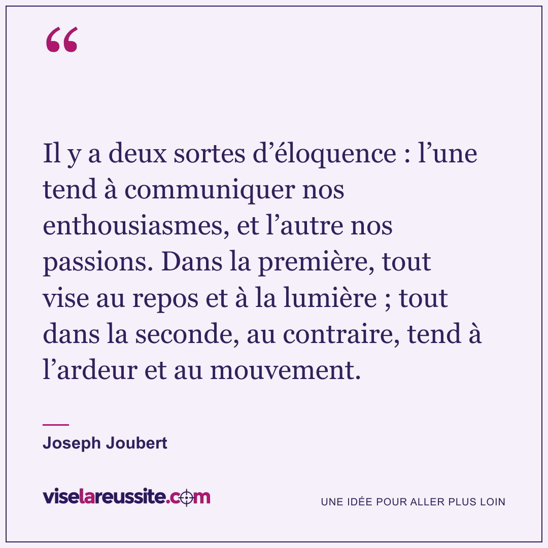 « Il y a deux sortes d’éloquence : l’une tend à communiquer nos enthousiasmes, et l’autre nos passions. Dans la première, tout vise au repos et à la lumière ; tout dans la seconde, au contraire, tend à l’ardeur et au mouvement. » — Joseph Joubert — Vise la Réussite