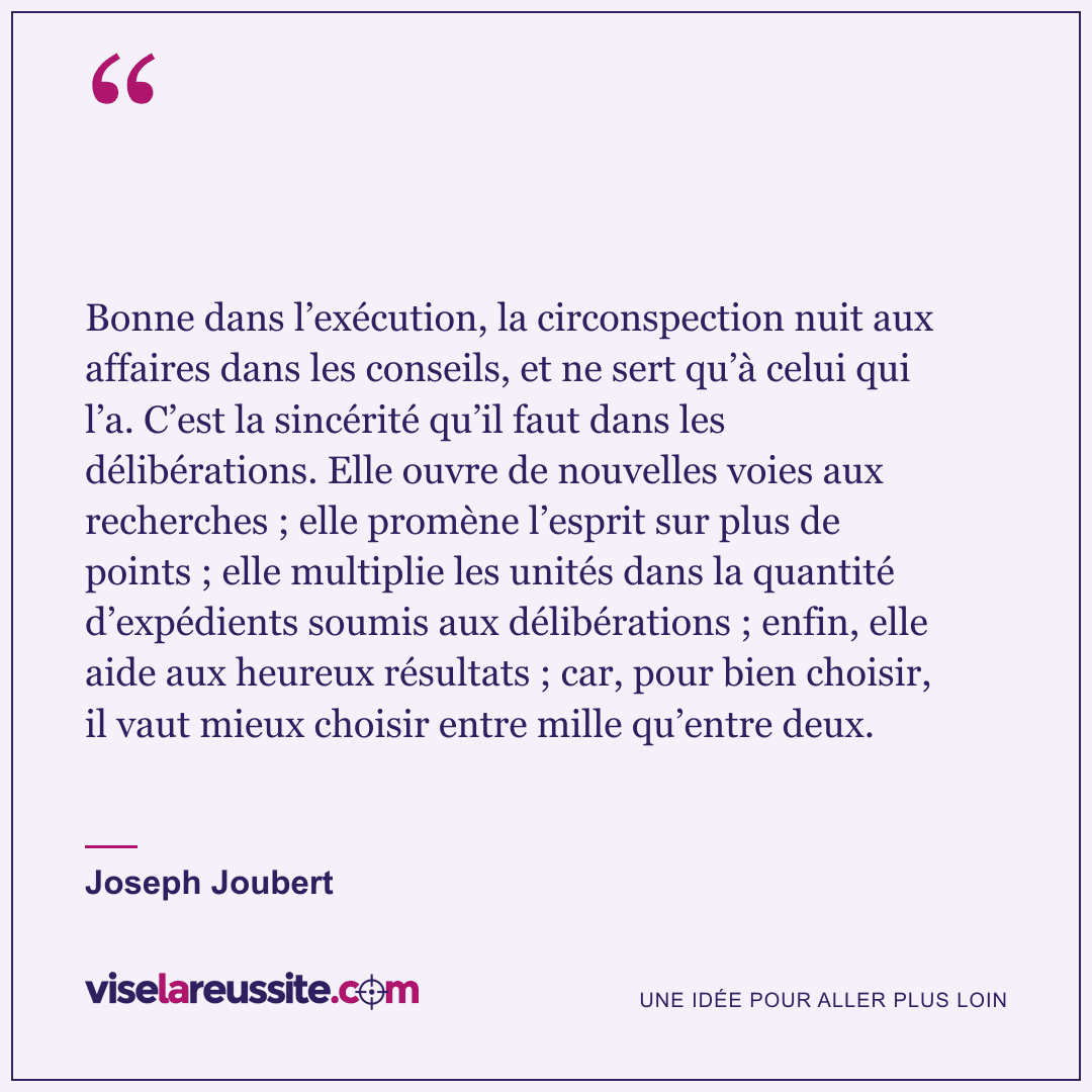 « Bonne dans l’exécution, la circonspection nuit aux affaires dans les conseils, et ne sert qu’à celui qui l’a. C’est la sincérité qu’il faut dans les délibérations. Elle ouvre de nouvelles voies aux recherches ; elle promène l’esprit sur plus de points ; elle multiplie les unités dans la quantité d’expédients soumis aux délibérations ; enfin, elle aide aux heureux résultats ; car, pour bien choisir, il vaut mieux choisir entre mille qu’entre deux. » — Joseph Joubert — Vise la Réussite