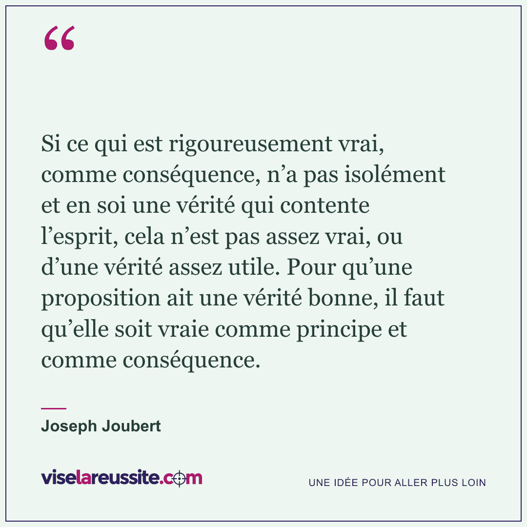 « Si ce qui est rigoureusement vrai, comme conséquence, n’a pas isolément et en soi une vérité qui contente l’esprit, cela n’est pas assez vrai, ou d’une vérité assez utile. Pour qu’une proposition ait une vérité bonne, il faut qu’elle soit vraie comme principe et comme conséquence. » — Joseph Joubert — Vise la Réussite