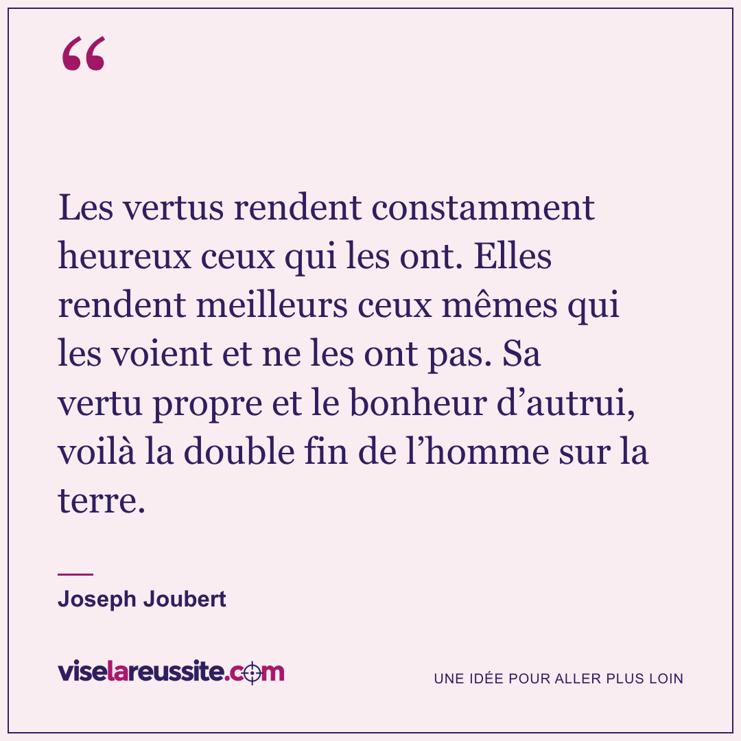 « Les vertus rendent constamment heureux ceux qui les ont. Elles rendent meilleurs ceux mêmes qui les voient et ne les ont pas. Sa vertu propre et le bonheur d’autrui, voilà la double fin de l’homme sur la terre. » — Joseph Joubert — Vise la Réussite