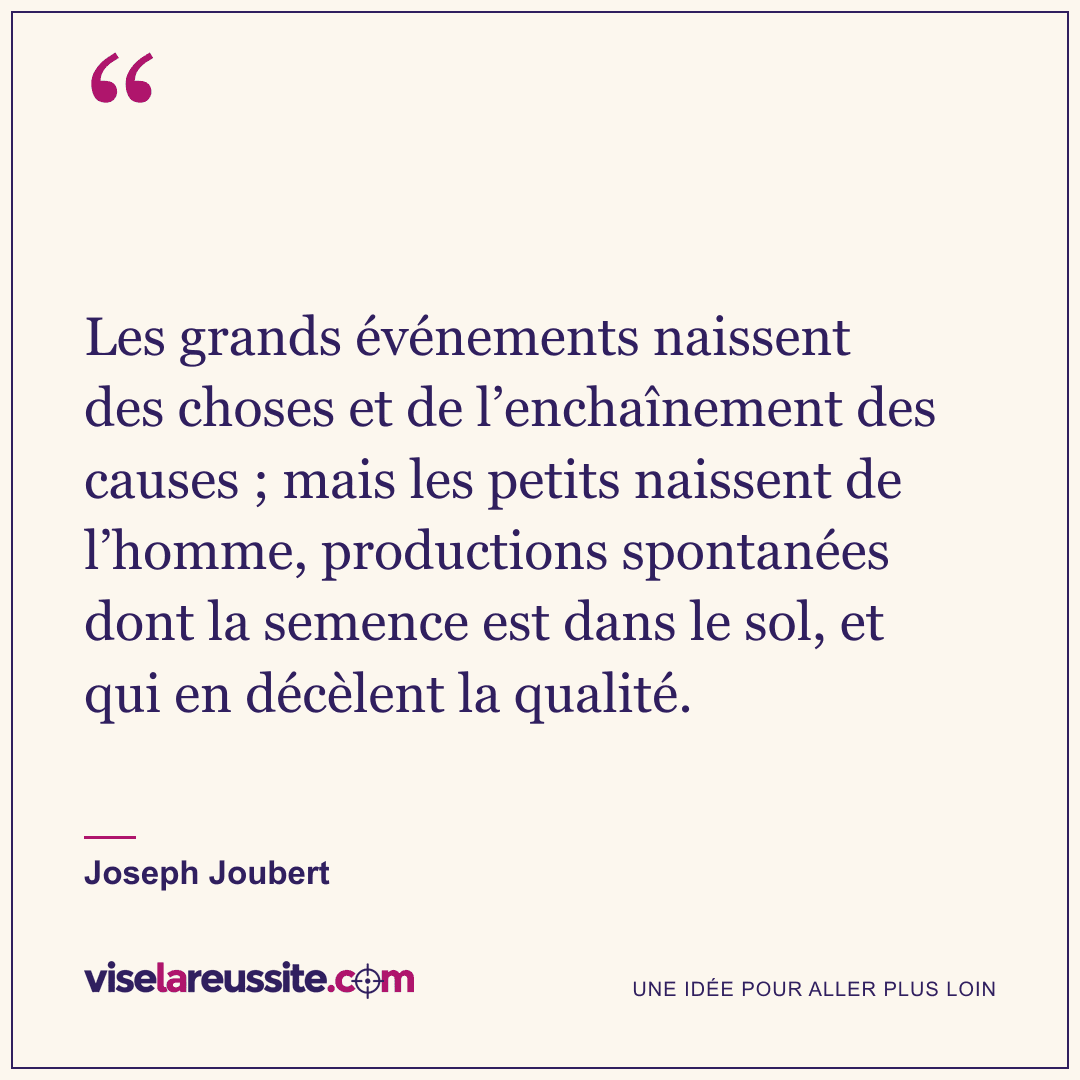 « Les grands événements naissent des choses et de l’enchaînement des causes ; mais les petits naissent de l’homme, productions spontanées dont la semence est dans le sol, et qui en décèlent la qualité. » — Joseph Joubert — Vise la Réussite