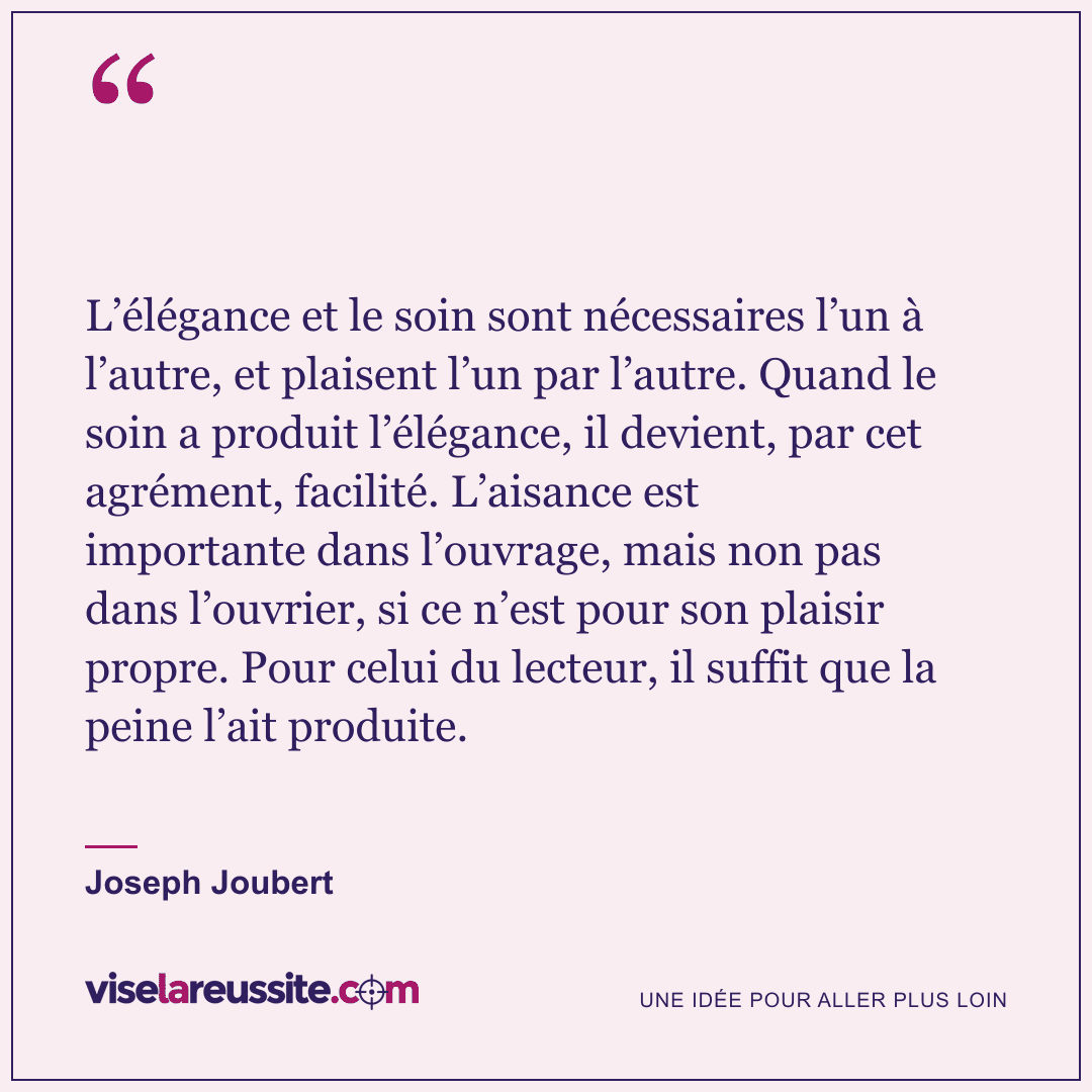 « L’élégance et le soin sont nécessaires l’un à l’autre, et plaisent l’un par l’autre. Quand le soin a produit l’élégance, il devient, par cet agrément, facilité. L’aisance est importante dans l’ouvrage, mais non pas dans l’ouvrier, si ce n’est pour son plaisir propre. Pour celui du lecteur, il suffit que la peine l’ait produite. » — Joseph Joubert — Vise la Réussite
