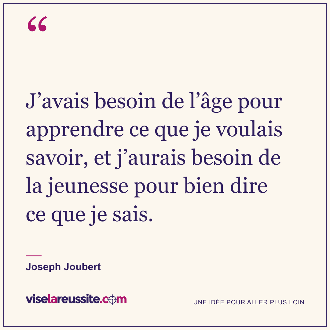 « J’avais besoin de l’âge pour apprendre ce que je voulais savoir, et j’aurais besoin de la jeunesse pour bien dire ce que je sais. » — Joseph Joubert — Vise la Réussite