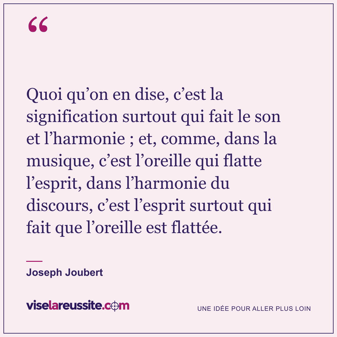 « Quoi qu’on en dise, c’est la signification surtout qui fait le son et l’harmonie ; et, comme, dans la musique, c’est l’oreille qui flatte l’esprit, dans l’harmonie du discours, c’est l’esprit surtout qui fait que l’oreille est flattée. » — Joseph Joubert — Vise la Réussite