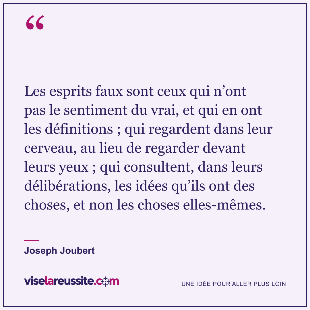 « Les esprits faux sont ceux qui n’ont pas le sentiment du vrai, et qui en ont les définitions ; qui regardent dans leur cerveau, au lieu de regarder devant leurs yeux ; qui consultent, dans leurs délibérations, les idées qu’ils ont des choses, et non les choses elles-mêmes. » — Joseph Joubert — Vise la Réussite