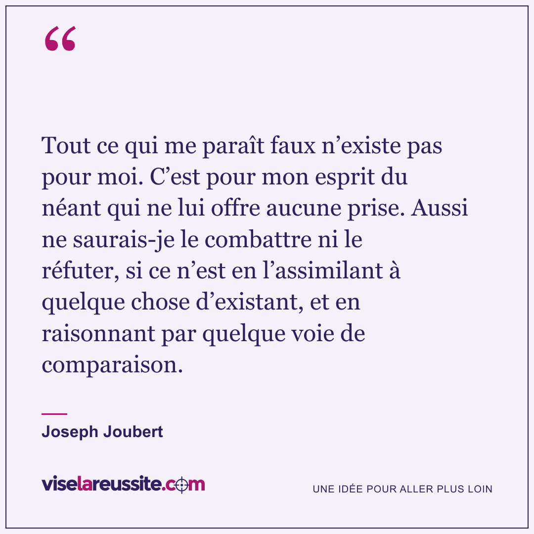 « Tout ce qui me paraît faux n’existe pas pour moi. C’est pour mon esprit du néant qui ne lui offre aucune prise. Aussi ne saurais-je le combattre ni le réfuter, si ce n’est en l’assimilant à quelque chose d’existant, et en raisonnant par quelque voie de comparaison. » — Joseph Joubert — Vise la Réussite