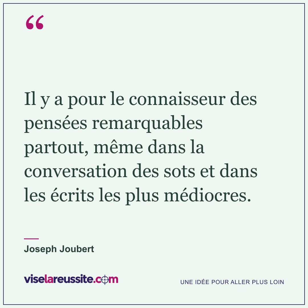 « Il y a pour le connaisseur des pensées remarquables partout, même dans la conversation des sots et dans les écrits les plus médiocres. » — Joseph Joubert — Vise la Réussite