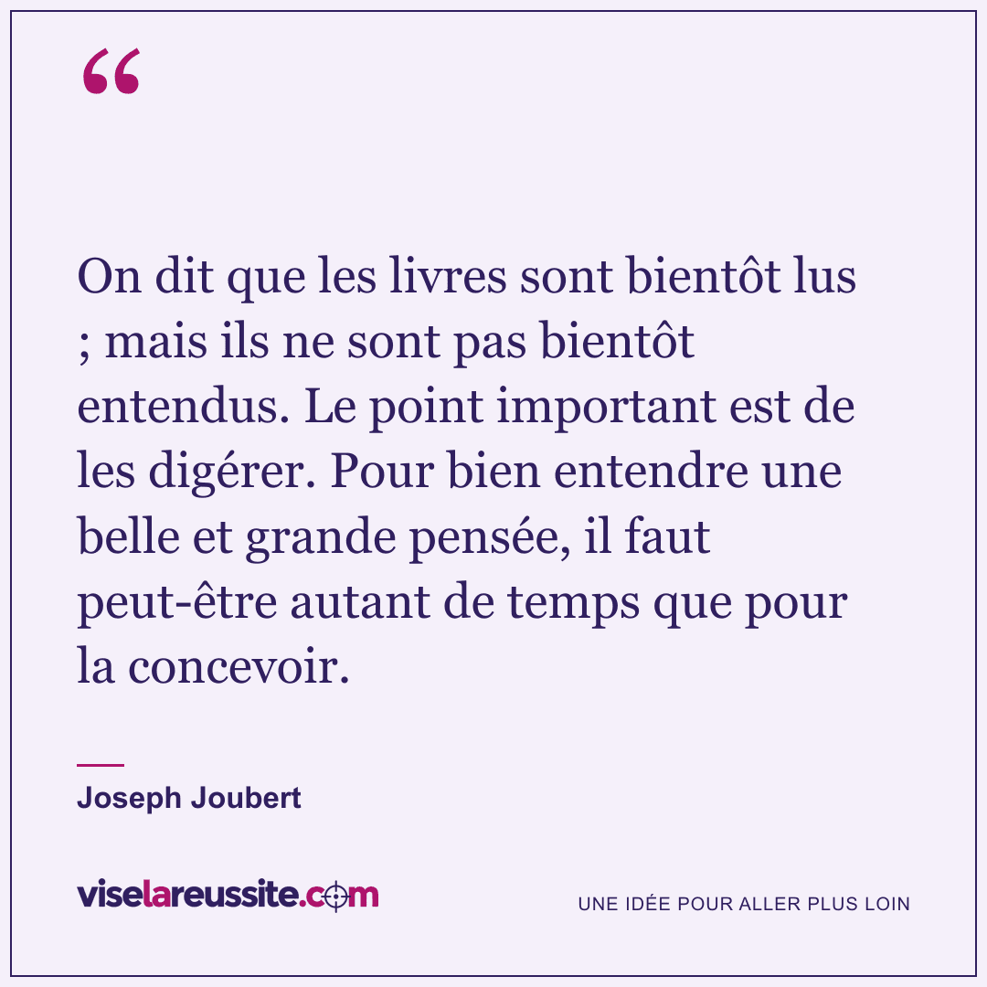 « On dit que les livres sont bientôt lus ; mais ils ne sont pas bientôt entendus. Le point important est de les digérer. Pour bien entendre une belle et grande pensée, il faut peut-être autant de temps que pour la concevoir. » — Joseph Joubert — Vise la Réussite