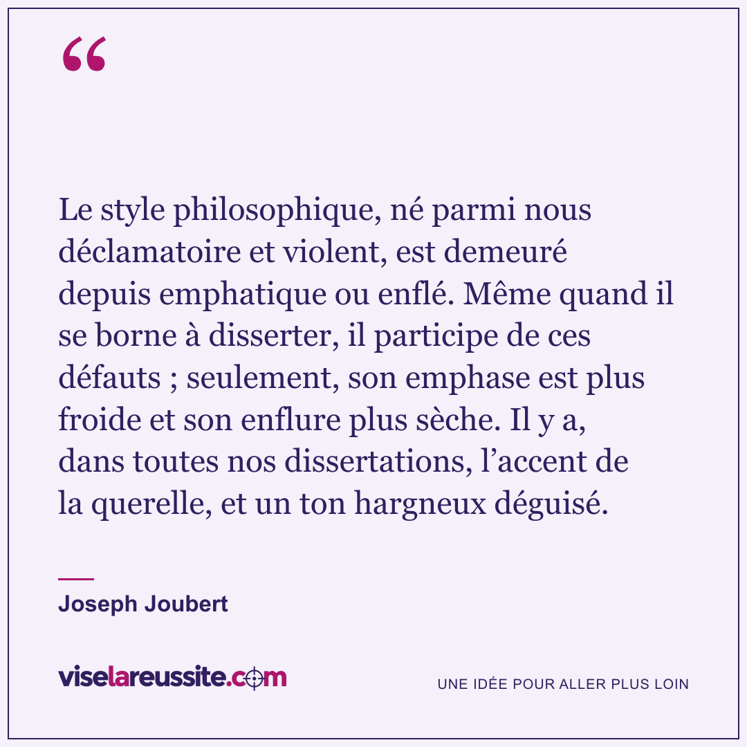 « Le style philosophique, né parmi nous déclamatoire et violent, est demeuré depuis emphatique ou enflé. Même quand il se borne à disserter, il participe de ces défauts ; seulement, son emphase est plus froide et son enflure plus sèche. Il y a, dans toutes nos dissertations, l’accent de la querelle, et un ton hargneux déguisé. » — Joseph Joubert — Vise la Réussite