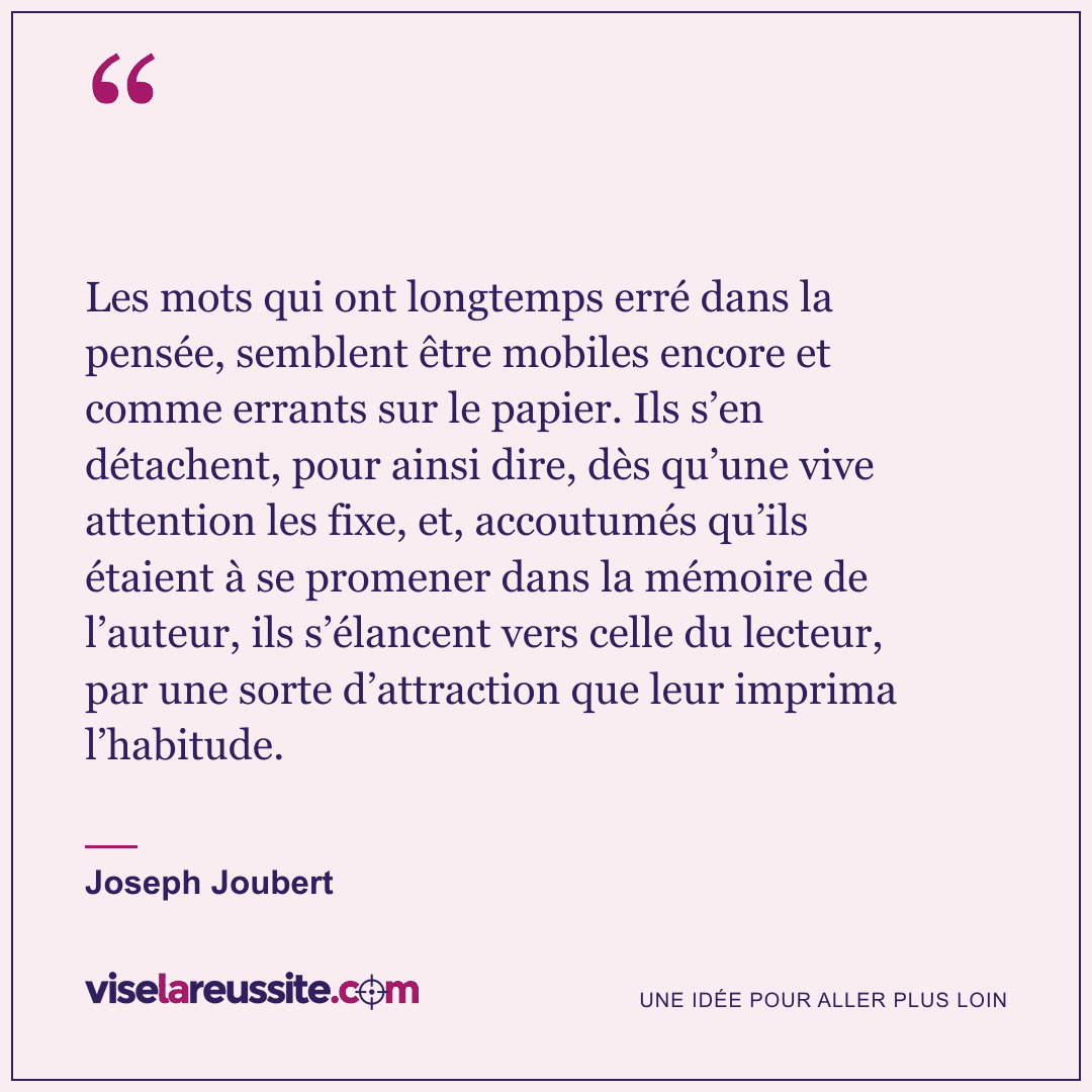 « Les mots qui ont longtemps erré dans la pensée, semblent être mobiles encore et comme errants sur le papier. Ils s’en détachent, pour ainsi dire, dès qu’une vive attention les fixe, et, accoutumés qu’ils étaient à se promener dans la mémoire de l’auteur, ils s’élancent vers celle du lecteur, par une sorte d’attraction que leur imprima l’habitude. » — Joseph Joubert — Vise la Réussite