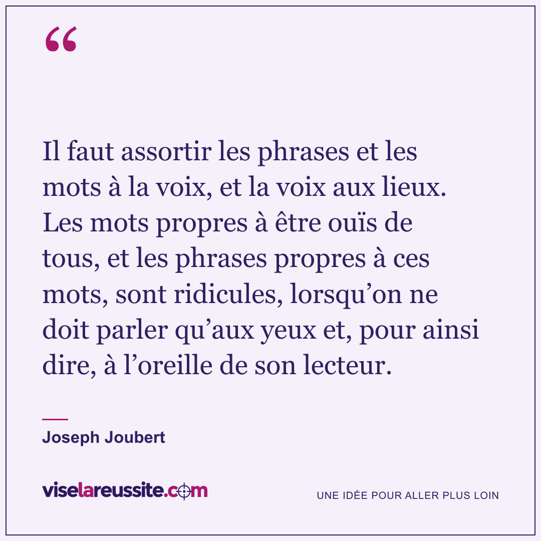 « Il faut assortir les phrases et les mots à la voix, et la voix aux lieux. Les mots propres à être ouïs de tous, et les phrases propres à ces mots, sont ridicules, lorsqu’on ne doit parler qu’aux yeux et, pour ainsi dire, à l’oreille de son lecteur. » — Joseph Joubert — Vise la Réussite