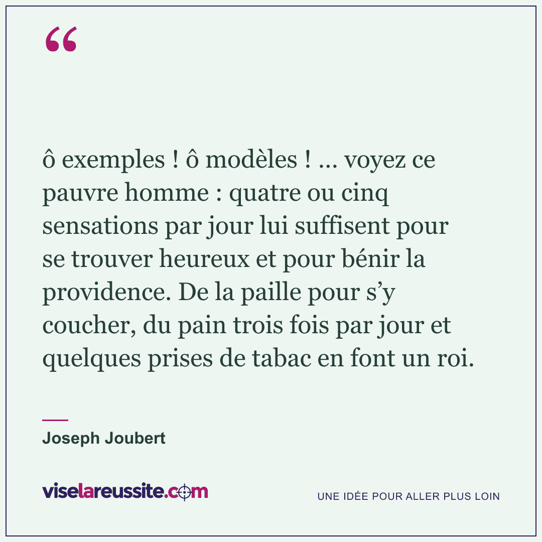« ô exemples ! ô modèles ! … voyez ce pauvre homme : quatre ou cinq sensations par jour lui suffisent pour se trouver heureux et pour bénir la providence. De la paille pour s’y coucher, du pain trois fois par jour et quelques prises de tabac en font un roi. » — Joseph Joubert — Vise la Réussite
