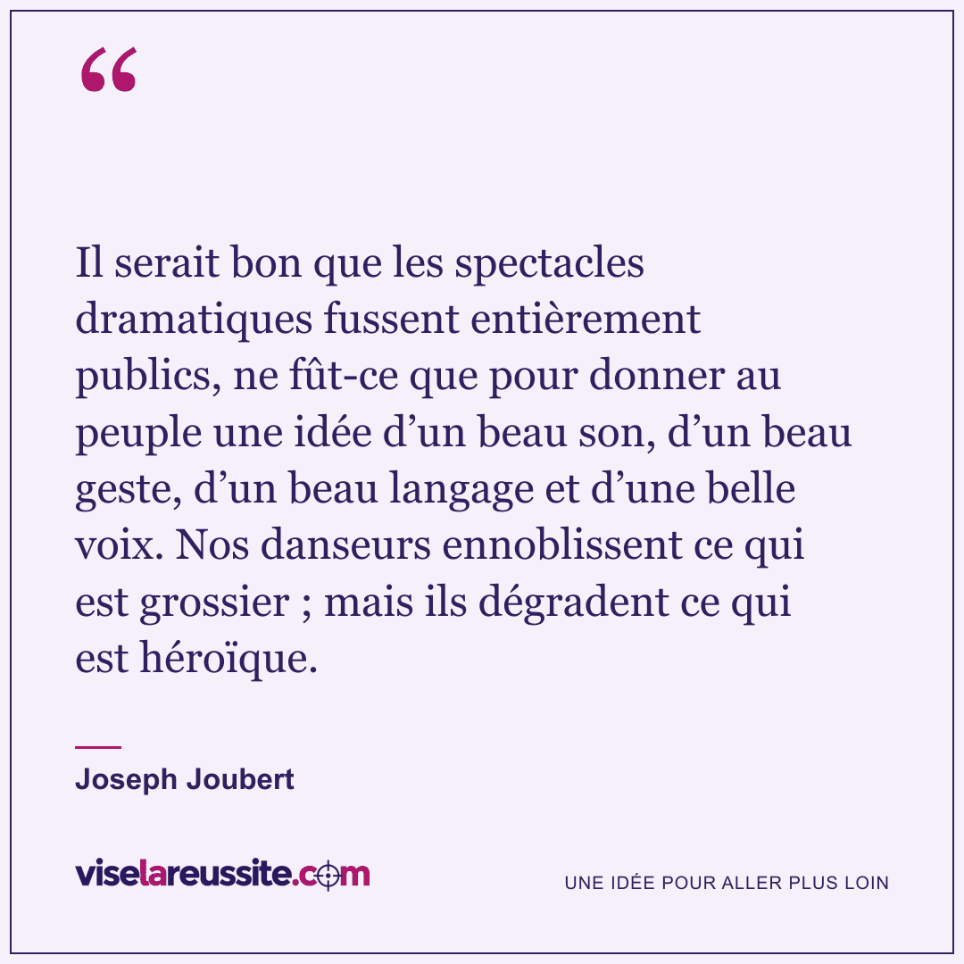 « Il serait bon que les spectacles dramatiques fussent entièrement publics, ne fût-ce que pour donner au peuple une idée d’un beau son, d’un beau geste, d’un beau langage et d’une belle voix. Nos danseurs ennoblissent ce qui est grossier ; mais ils dégradent ce qui est héroïque. » — Joseph Joubert — Vise la Réussite