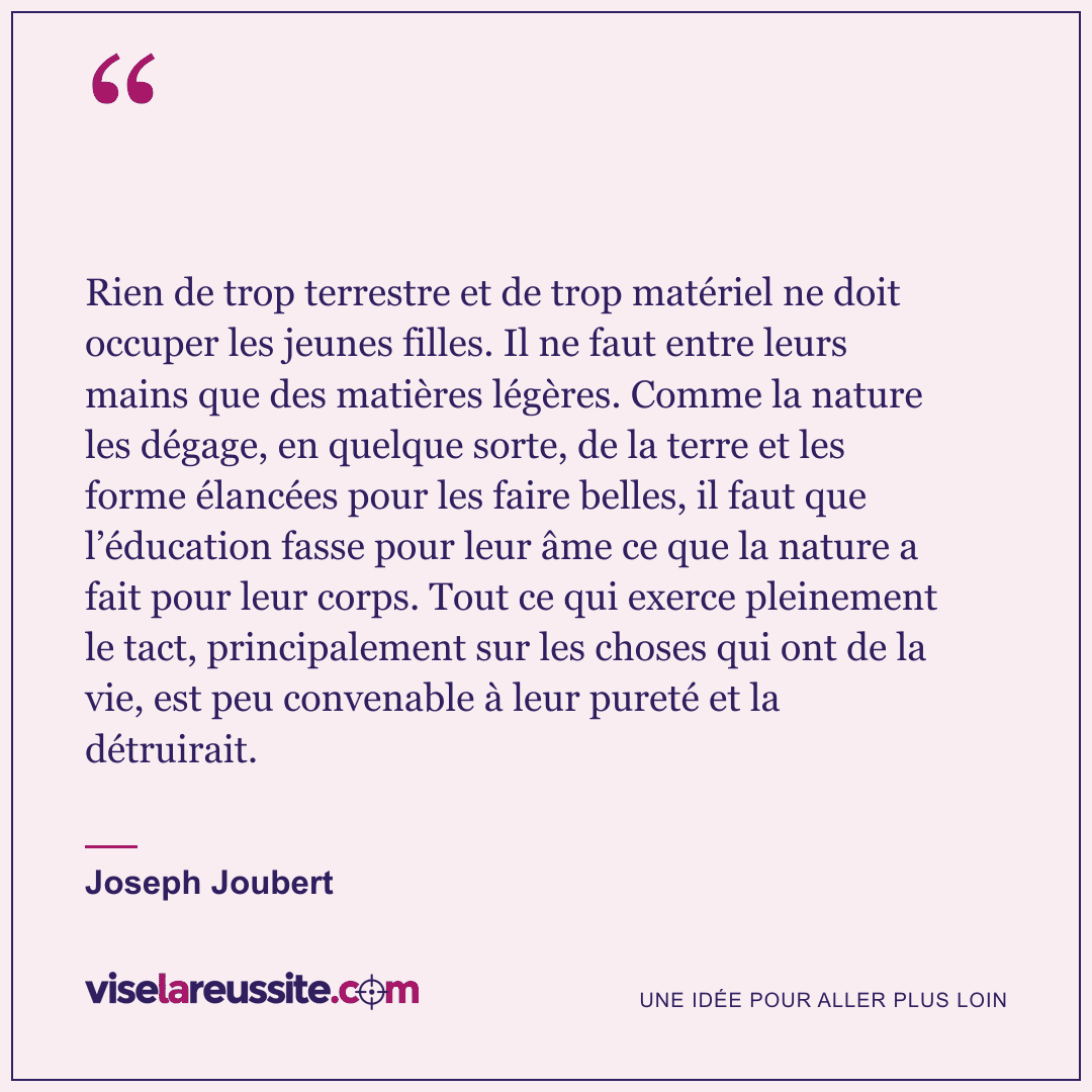 « Rien de trop terrestre et de trop matériel ne doit occuper les jeunes filles. Il ne faut entre leurs mains que des matières légères. Comme la nature les dégage, en quelque sorte, de la terre et les forme élancées pour les faire belles, il faut que l’éducation fasse pour leur âme ce que la nature a fait pour leur corps. Tout ce qui exerce pleinement le tact, principalement sur les choses qui ont de la vie, est peu convenable à leur pureté et la détruirait. » — Joseph Joubert — Vise la Réussite