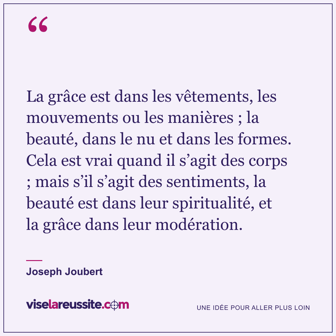 « La grâce est dans les vêtements, les mouvements ou les manières ; la beauté, dans le nu et dans les formes. Cela est vrai quand il s’agit des corps ; mais s’il s’agit des sentiments, la beauté est dans leur spiritualité, et la grâce dans leur modération. » — Joseph Joubert — Vise la Réussite