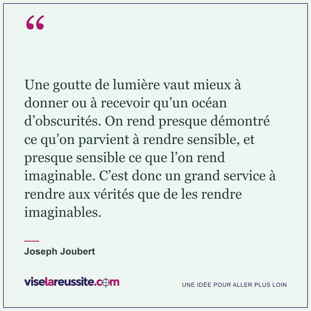 « Une goutte de lumière vaut mieux à donner ou à recevoir qu’un océan d’obscurités. On rend presque démontré ce qu’on parvient à rendre sensible, et presque sensible ce que l’on rend imaginable. C’est donc un grand service à rendre aux vérités que de les rendre imaginables. » — Joseph Joubert — Vise la Réussite