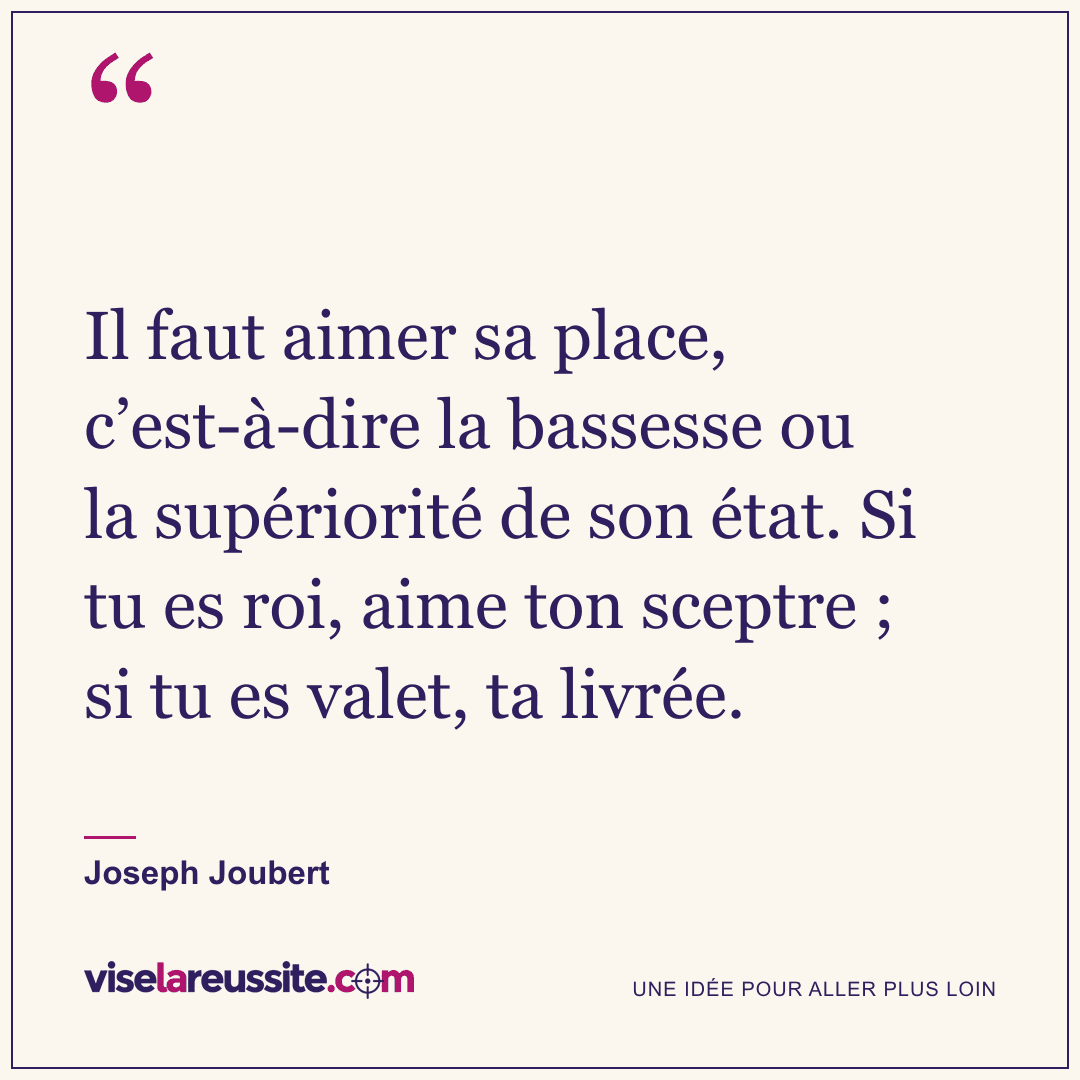 « Il faut aimer sa place, c’est-à-dire la bassesse ou la supériorité de son état. Si tu es roi, aime ton sceptre ; si tu es valet, ta livrée. » — Joseph Joubert — Vise la Réussite