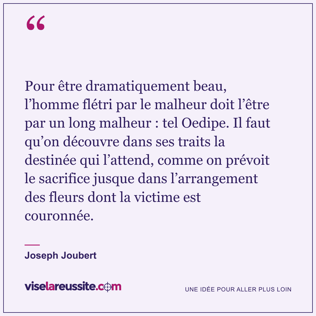 « Pour être dramatiquement beau, l’homme flétri par le malheur doit l’être par un long malheur : tel Oedipe. Il faut qu’on découvre dans ses traits la destinée qui l’attend, comme on prévoit le sacrifice jusque dans l’arrangement des fleurs dont la victime est couronnée. » — Joseph Joubert — Vise la Réussite