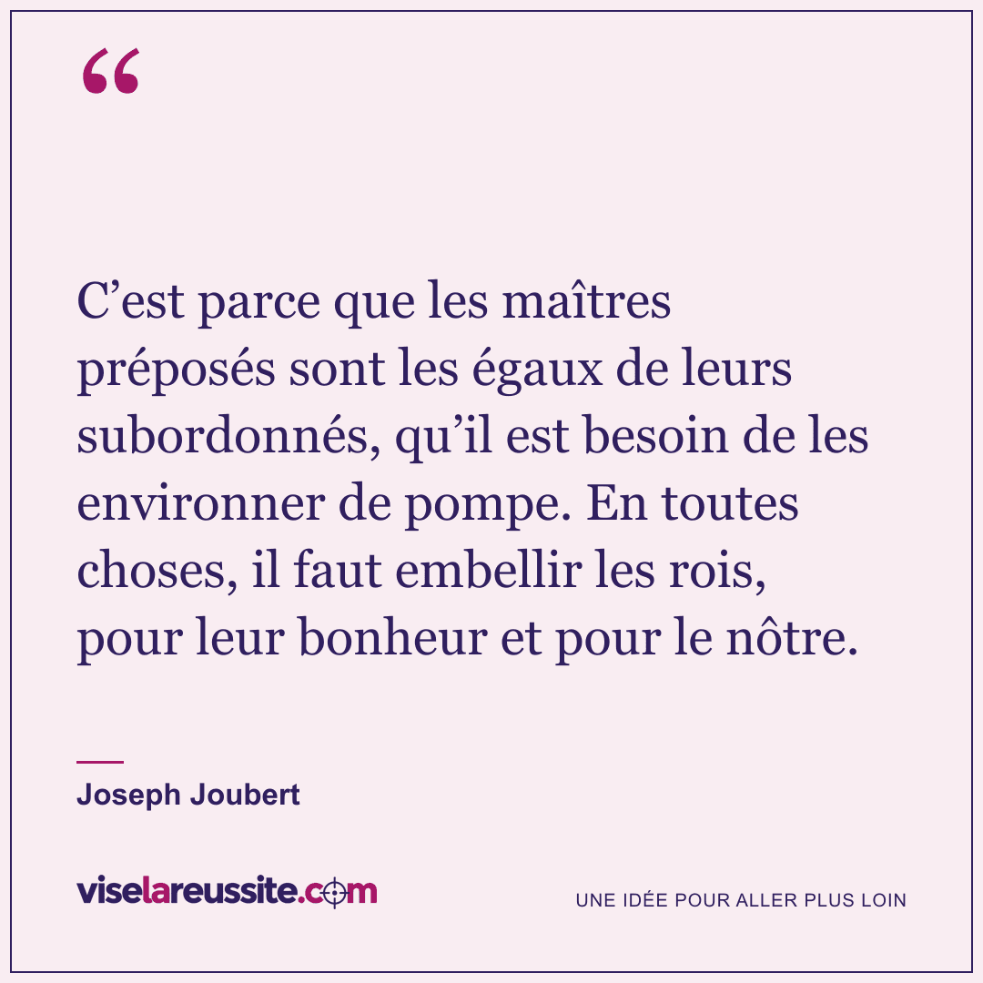 « C’est parce que les maîtres préposés sont les égaux de leurs subordonnés, qu’il est besoin de les environner de pompe. En toutes choses, il faut embellir les rois, pour leur bonheur et pour le nôtre. » — Joseph Joubert — Vise la Réussite