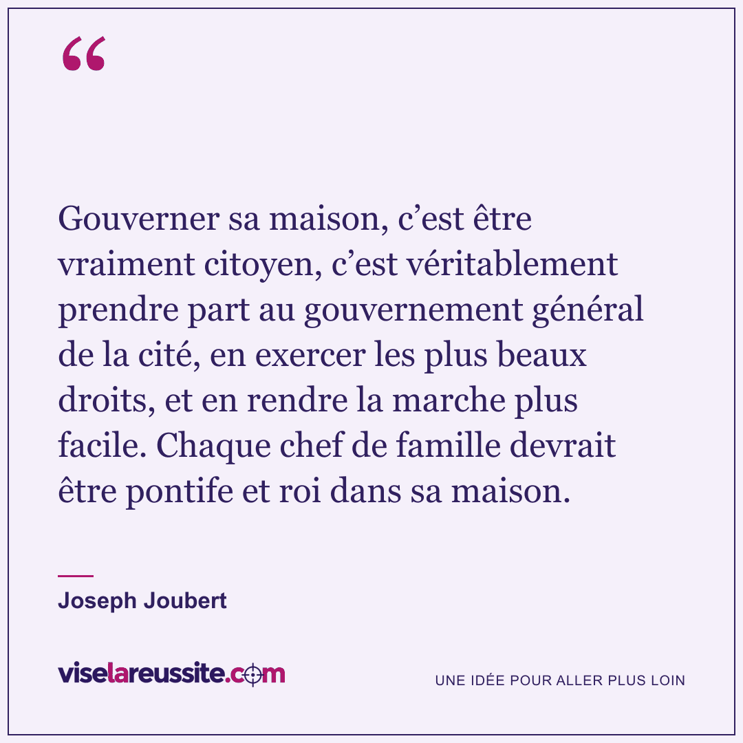 « Gouverner sa maison, c’est être vraiment citoyen, c’est véritablement prendre part au gouvernement général de la cité, en exercer les plus beaux droits, et en rendre la marche plus facile. Chaque chef de famille devrait être pontife et roi dans sa maison. » — Joseph Joubert — Vise la Réussite