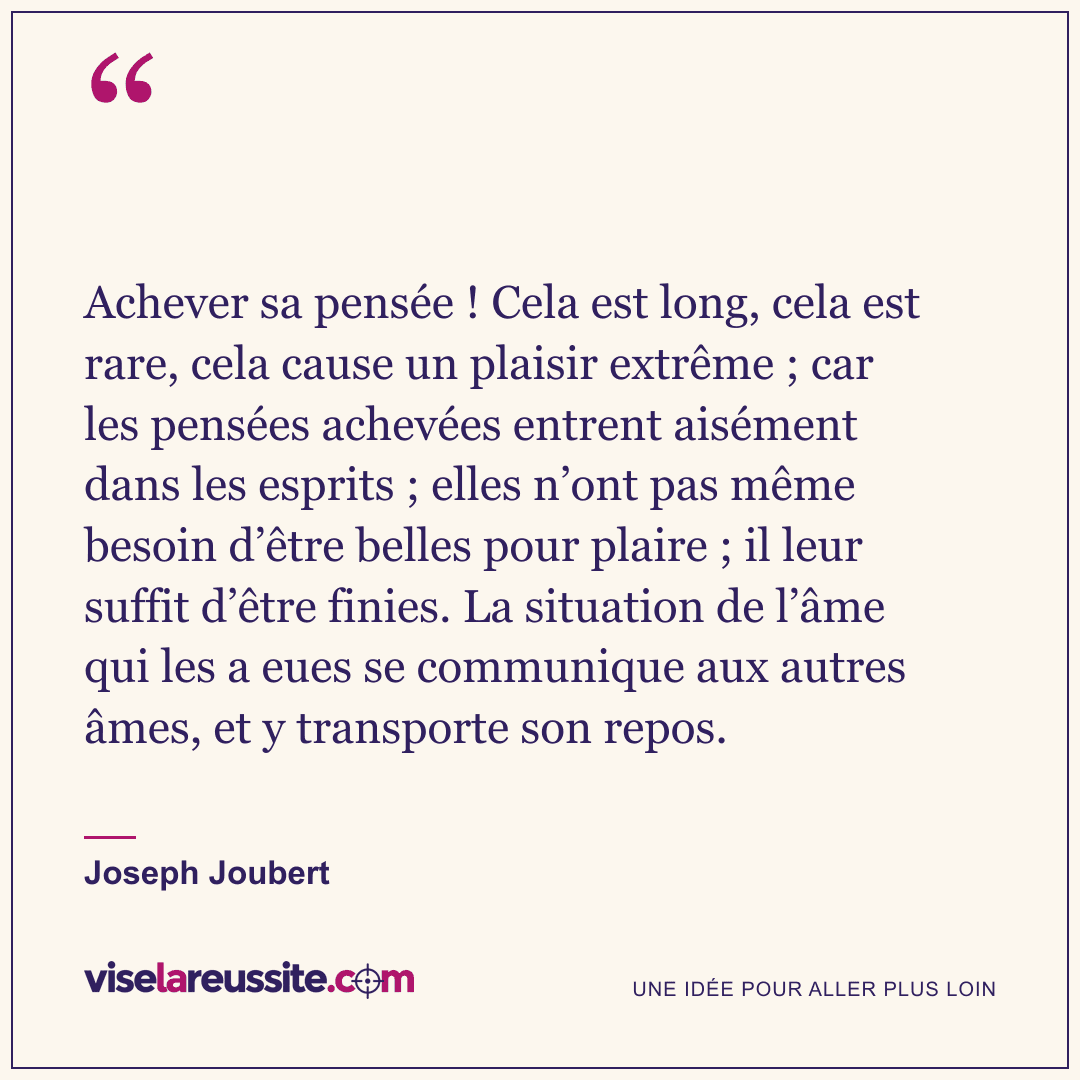 « Achever sa pensée ! Cela est long, cela est rare, cela cause un plaisir extrême ; car les pensées achevées entrent aisément dans les esprits ; elles n’ont pas même besoin d’être belles pour plaire ; il leur suffit d’être finies. La situation de l’âme qui les a eues se communique aux autres âmes, et y transporte son repos. » — Joseph Joubert — Vise la Réussite