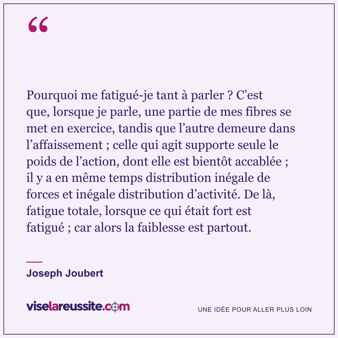 « Pourquoi me fatigué-je tant à parler ? C’est que, lorsque je parle, une partie de mes fibres se met en exercice, tandis que l’autre demeure dans l’affaissement ; celle qui agit supporte seule le poids de l’action, dont elle est bientôt accablée ; il y a en même temps distribution inégale de forces et inégale distribution d’activité. De là, fatigue totale, lorsque ce qui était fort est fatigué ; car alors la faiblesse est partout. » — Joseph Joubert — Vise la Réussite