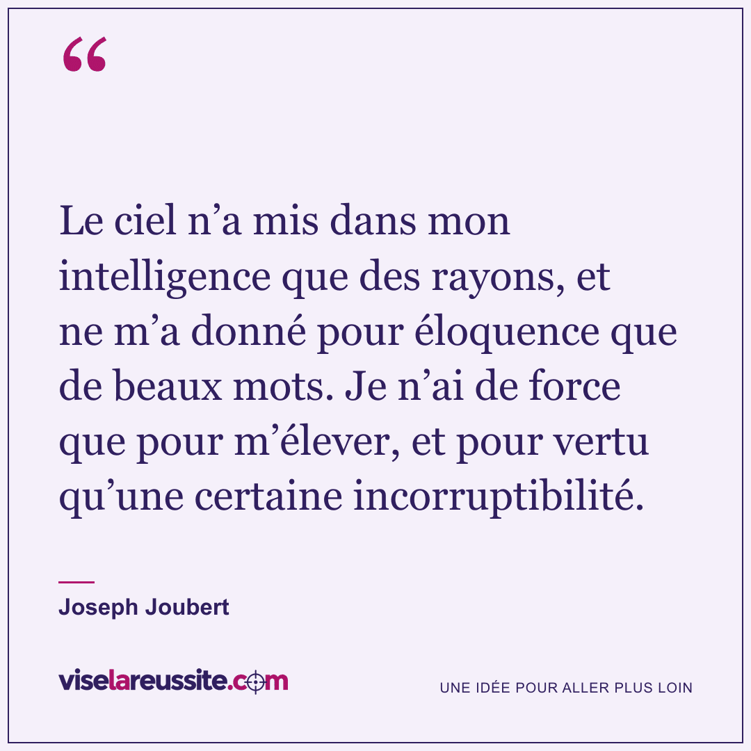 « Le ciel n’a mis dans mon intelligence que des rayons, et ne m’a donné pour éloquence que de beaux mots. Je n’ai de force que pour m’élever, et pour vertu qu’une certaine incorruptibilité. » — Joseph Joubert — Vise la Réussite