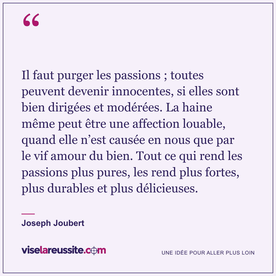 « Il faut purger les passions ; toutes peuvent devenir innocentes, si elles sont bien dirigées et modérées. La haine même peut être une affection louable, quand elle n’est causée en nous que par le vif amour du bien. Tout ce qui rend les passions plus pures, les rend plus fortes, plus durables et plus délicieuses. » — Joseph Joubert — Vise la Réussite