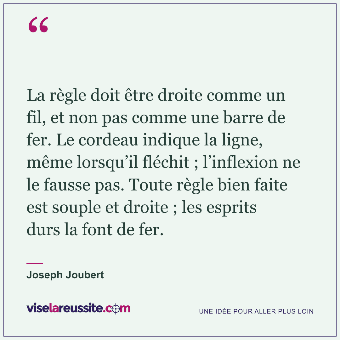 « La règle doit être droite comme un fil, et non pas comme une barre de fer. Le cordeau indique la ligne, même lorsqu’il fléchit ; l’inflexion ne le fausse pas. Toute règle bien faite est souple et droite ; les esprits durs la font de fer. » — Joseph Joubert — Vise la Réussite
