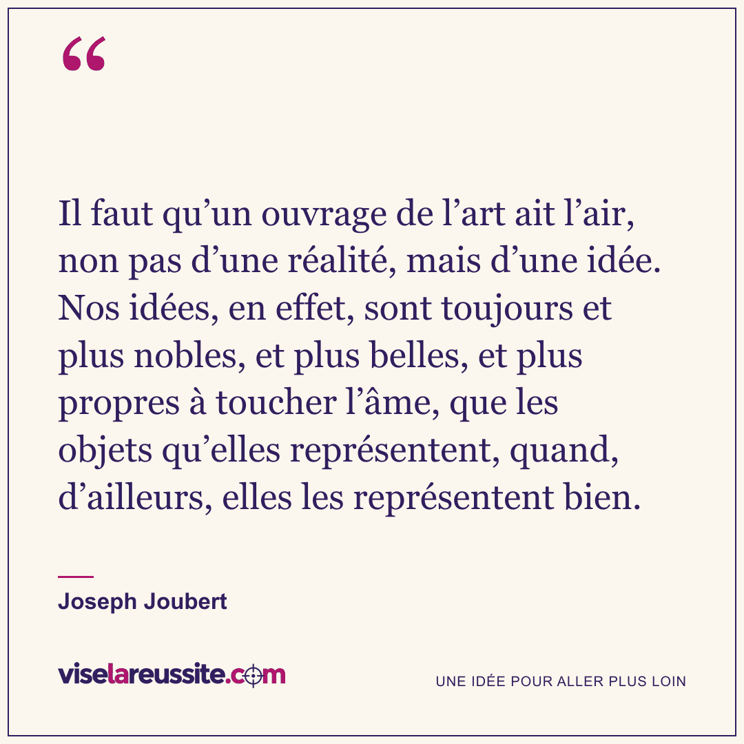 « Il faut qu’un ouvrage de l’art ait l’air, non pas d’une réalité, mais d’une idée. Nos idées, en effet, sont toujours et plus nobles, et plus belles, et plus propres à toucher l’âme, que les objets qu’elles représentent, quand, d’ailleurs, elles les représentent bien. » — Joseph Joubert — Vise la Réussite