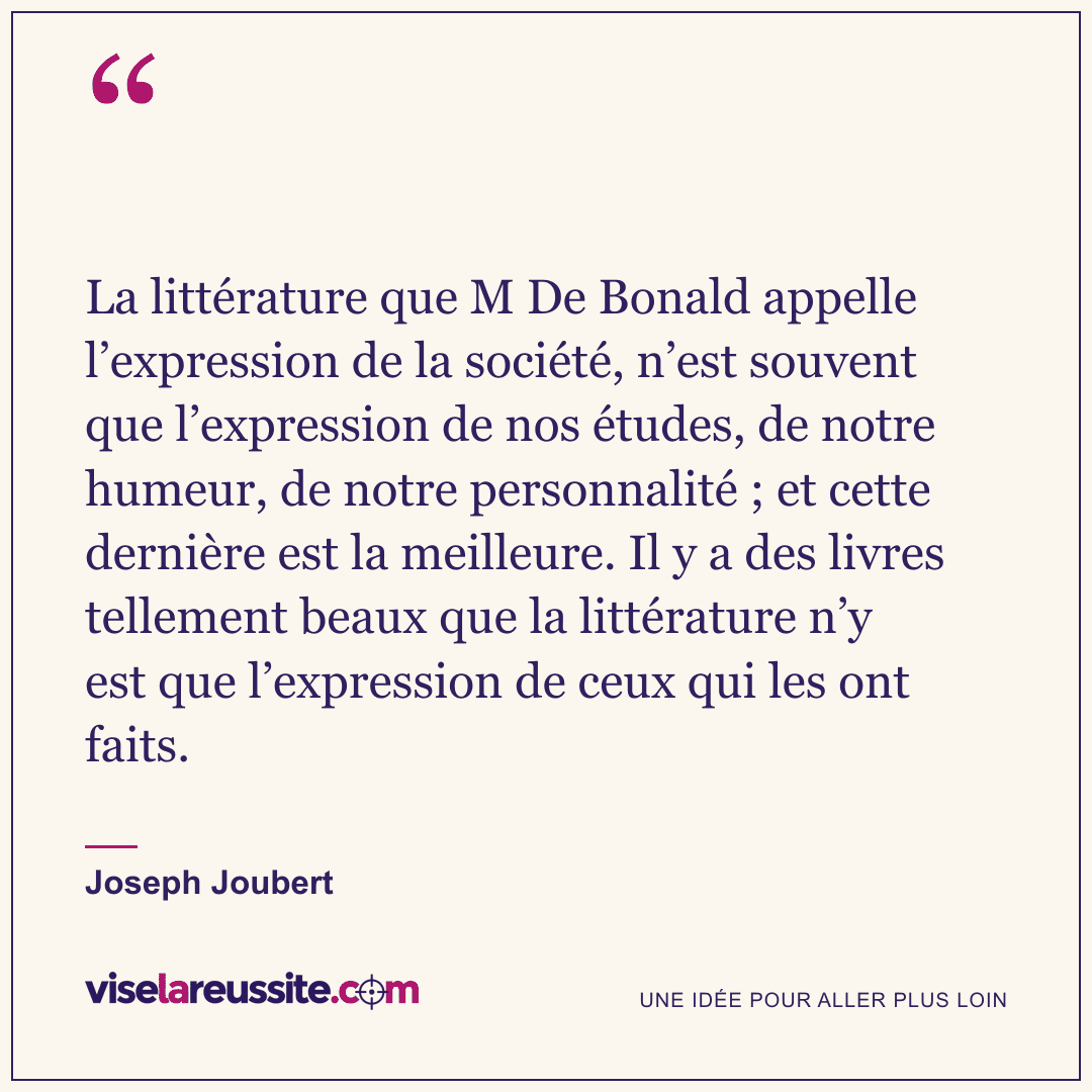 « La littérature que M De Bonald appelle l’expression de la société, n’est souvent que l’expression de nos études, de notre humeur, de notre personnalité ; et cette dernière est la meilleure. Il y a des livres tellement beaux que la littérature n’y est que l’expression de ceux qui les ont faits. » — Joseph Joubert — Vise la Réussite