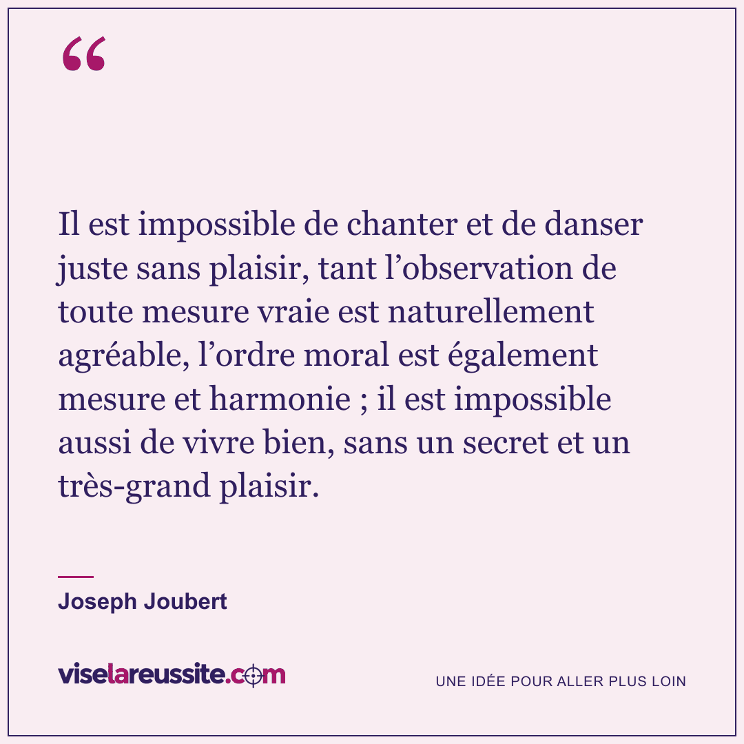 « Il est impossible de chanter et de danser juste sans plaisir, tant l’observation de toute mesure vraie est naturellement agréable, l’ordre moral est également mesure et harmonie ; il est impossible aussi de vivre bien, sans un secret et un très-grand plaisir. » — Joseph Joubert — Vise la Réussite