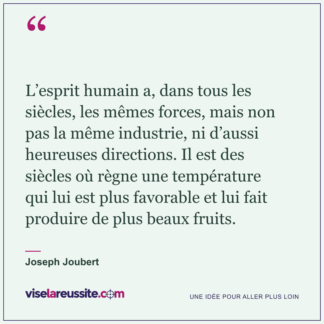 « L’esprit humain a, dans tous les siècles, les mêmes forces, mais non pas la même industrie, ni d’aussi heureuses directions. Il est des siècles où règne une température qui lui est plus favorable et lui fait produire de plus beaux fruits. » — Joseph Joubert — Vise la Réussite